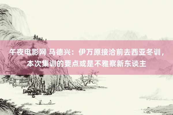 午夜电影网 马德兴：伊万原接洽前去西亚冬训，本次集训的要点或是不雅察新东谈主