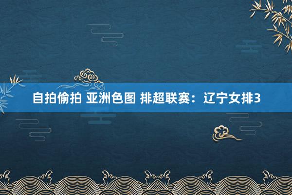 自拍偷拍 亚洲色图 排超联赛：辽宁女排3