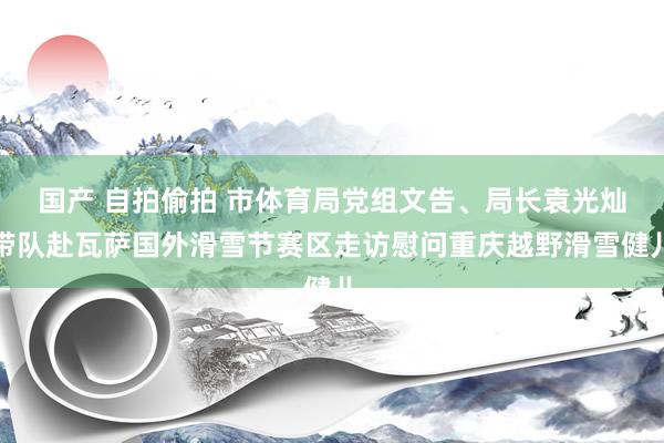 国产 自拍偷拍 市体育局党组文告、局长袁光灿带队赴瓦萨国外滑雪节赛区走访慰问重庆越野滑雪健儿