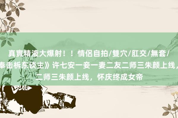 真實精液大爆射！！情侶自拍/雙穴/肛交/無套/大量噴精 《大奉击柝东谈主》许七安一妾一妻二友二师三朱颜上线，怀庆终成女帝