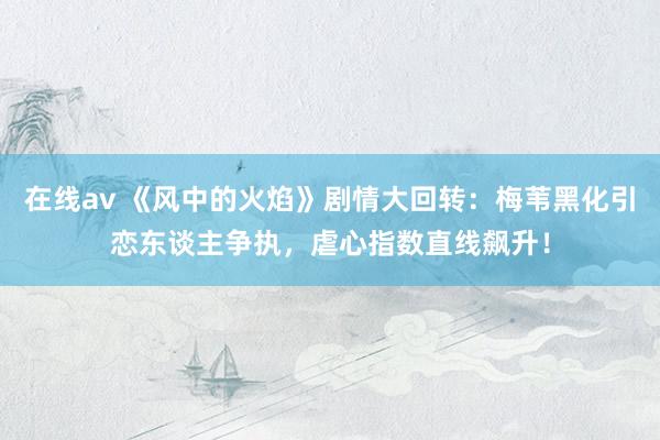 在线av 《风中的火焰》剧情大回转：梅苇黑化引恋东谈主争执，虐心指数直线飙升！