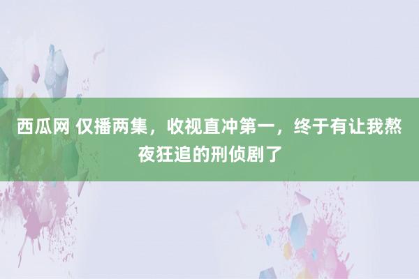 西瓜网 仅播两集，收视直冲第一，终于有让我熬夜狂追的刑侦剧了