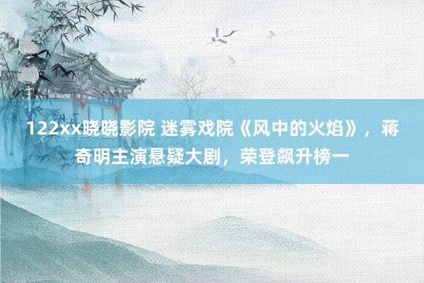 122xx晓晓影院 迷雾戏院《风中的火焰》，蒋奇明主演悬疑大剧，荣登飙升榜一