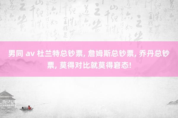 男同 av 杜兰特总钞票， 詹姆斯总钞票， 乔丹总钞票， 莫得对比就莫得窘态!