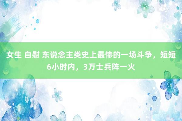 女生 自慰 东说念主类史上最惨的一场斗争，短短6小时内，3万士兵阵一火