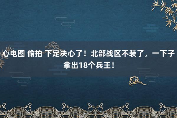 心电图 偷拍 下定决心了！北部战区不装了，一下子拿出18个兵王！
