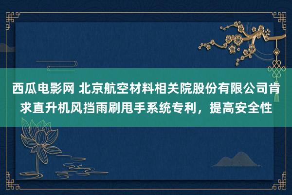 西瓜电影网 北京航空材料相关院股份有限公司肯求直升机风挡雨刷甩手系统专利，提高安全性
