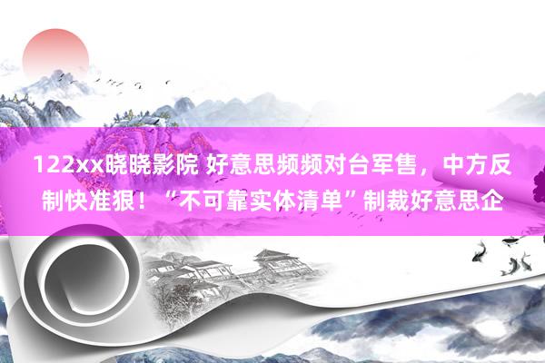 122xx晓晓影院 好意思频频对台军售，中方反制快准狠！“不可靠实体清单”制裁好意思企