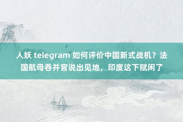 人妖 telegram 如何评价中国新式战机？法国航母吞并官说出见地，印度这下赋闲了