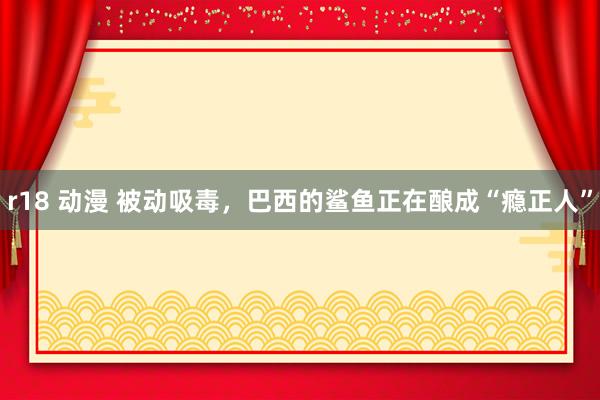 r18 动漫 被动吸毒，巴西的鲨鱼正在酿成“瘾正人”
