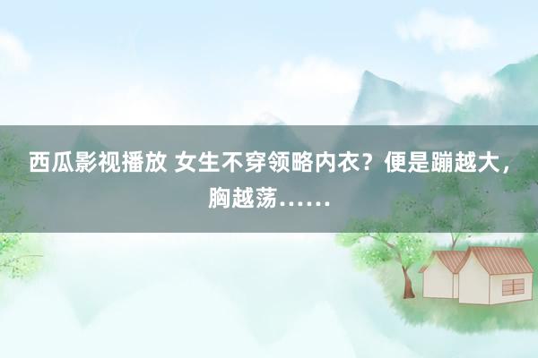 西瓜影视播放 女生不穿领略内衣？便是蹦越大，胸越荡……