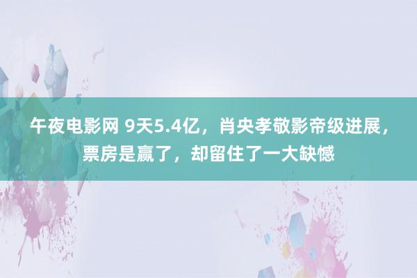 午夜电影网 9天5.4亿，肖央孝敬影帝级进展，票房是赢了，却留住了一大缺憾
