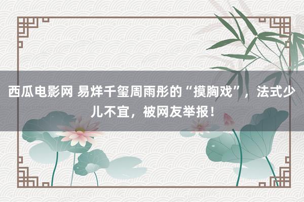 西瓜电影网 易烊千玺周雨彤的“摸胸戏”，法式少儿不宜，被网友举报！