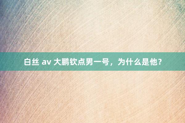 白丝 av 大鹏钦点男一号，为什么是他？