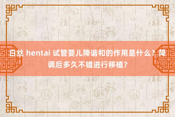 白丝 hentai 试管婴儿降谐和的作用是什么？降调后多久不错进行移植？