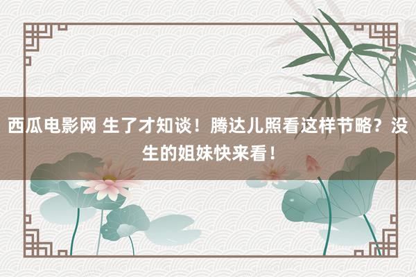 西瓜电影网 生了才知谈！腾达儿照看这样节略？没生的姐妹快来看！