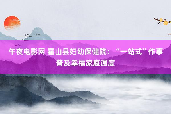 午夜电影网 霍山县妇幼保健院：“一站式”作事普及幸福家庭温度