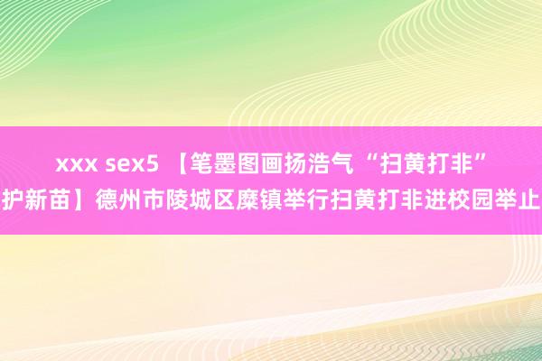 xxx sex5 【笔墨图画扬浩气 “扫黄打非”护新苗】德州市陵城区糜镇举行扫黄打非进校园举止
