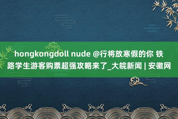 hongkongdoll nude @行将放寒假的你 铁路学生游客购票超强攻略来了_大皖新闻 | 安徽网