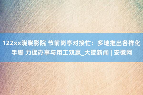 122xx晓晓影院 节前岗亭对接忙：多地推出各样化手脚 力促办事与用工双赢_大皖新闻 | 安徽网