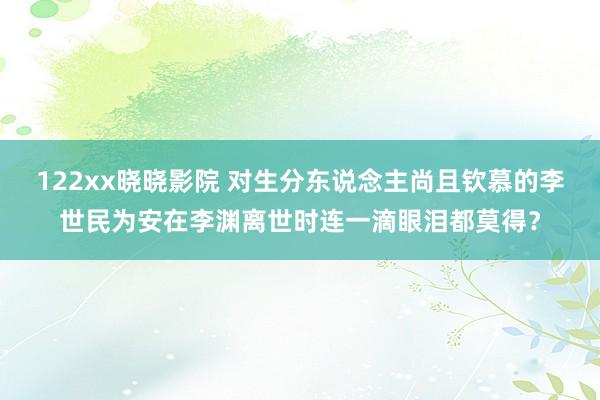 122xx晓晓影院 对生分东说念主尚且钦慕的李世民为安在李渊离世时连一滴眼泪都莫得？