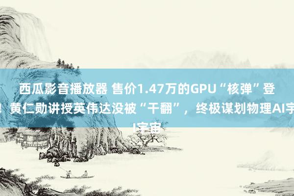 西瓜影音播放器 售价1.47万的GPU“核弹”登场！黄仁勋讲授英伟达没被“干翻”，终极谋划物理AI宇宙