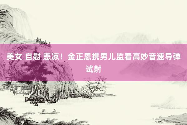 美女 自慰 悲凉！金正恩携男儿监看高妙音速导弹试射
