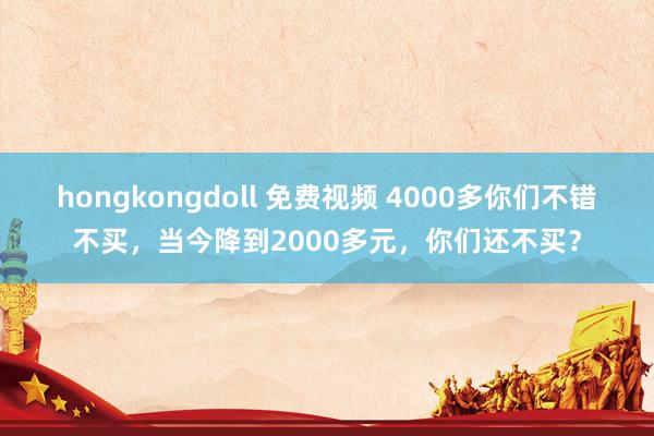 hongkongdoll 免费视频 4000多你们不错不买，当今降到2000多元，你们还不买？