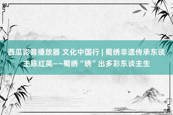 西瓜影音播放器 文化中国行 | 蜀绣非遗传承东谈主陈红英——蜀绣“绣”出多彩东谈主生