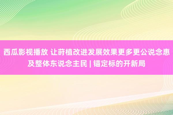 西瓜影视播放 让莳植改进发展效果更多更公说念惠及整体东说念主民 | 锚定标的开新局