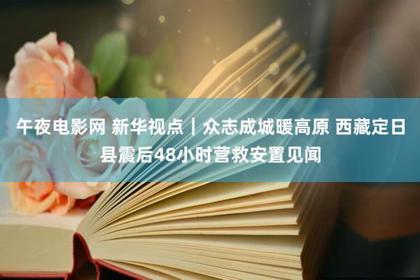 午夜电影网 新华视点｜众志成城暖高原 西藏定日县震后48小时营救安置见闻