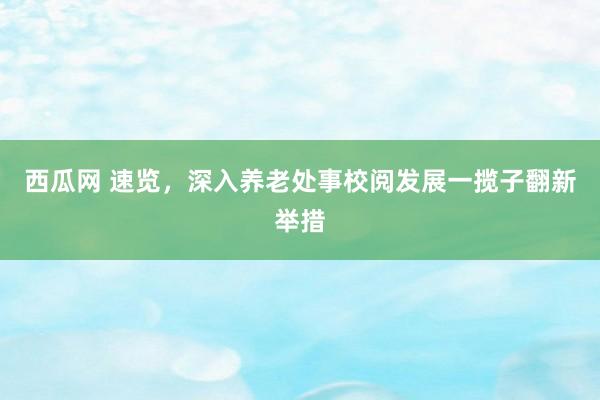 西瓜网 速览，深入养老处事校阅发展一揽子翻新举措