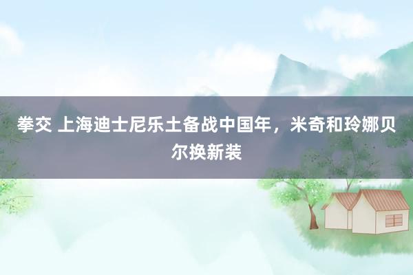 拳交 上海迪士尼乐土备战中国年，米奇和玲娜贝尔换新装