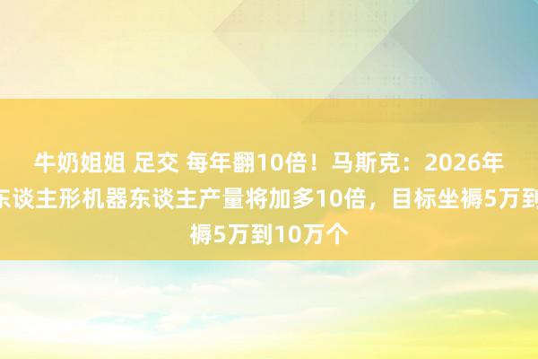 牛奶姐姐 足交 每年翻10倍！马斯克：2026年特斯拉东谈主形机器东谈主产量将加多10倍，目标坐褥5万到10万个