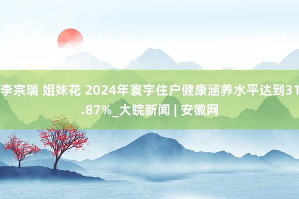 李宗瑞 姐妹花 2024年寰宇住户健康涵养水平达到31.87%_大皖新闻 | 安徽网