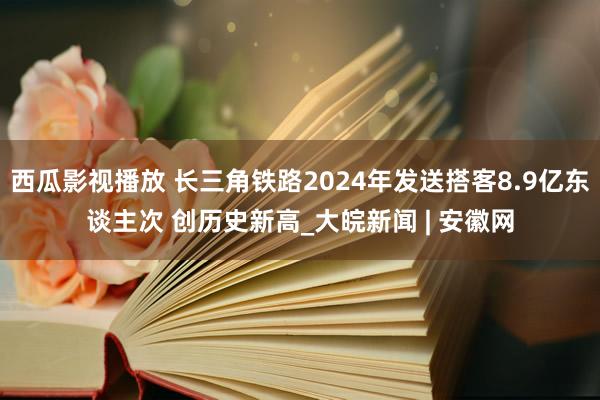 西瓜影视播放 长三角铁路2024年发送搭客8.9亿东谈主次 创历史新高_大皖新闻 | 安徽网