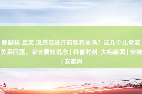 踩脚袜 足交 流感能进行药物矜重吗？这几个儿童流感关系问题，家长要知说念 | 科普时刻_大皖新闻 | 安徽网