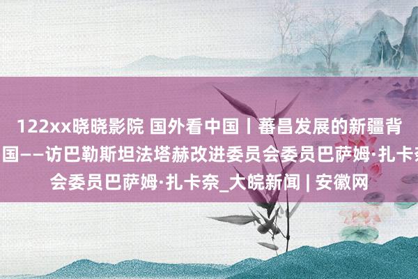 122xx晓晓影院 国外看中国丨蕃昌发展的新疆背后，是料理有方的中国——访巴勒斯坦法塔赫改进委员会委员巴萨姆·扎卡奈_大皖新闻 | 安徽网