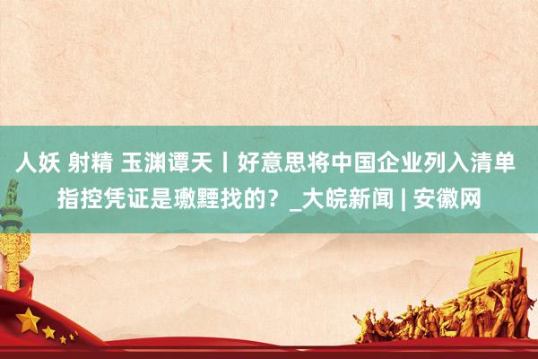 人妖 射精 玉渊谭天丨好意思将中国企业列入清单 指控凭证是璷黫找的？_大皖新闻 | 安徽网
