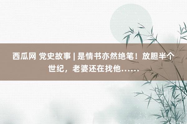 西瓜网 党史故事 | 是情书亦然绝笔！放胆半个世纪，老婆还在找他……