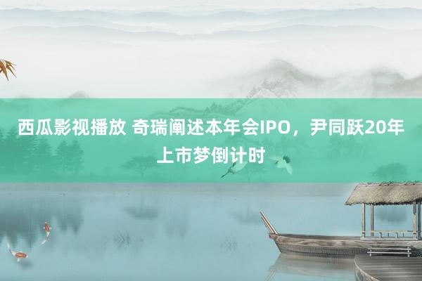 西瓜影视播放 奇瑞阐述本年会IPO，尹同跃20年上市梦倒计时