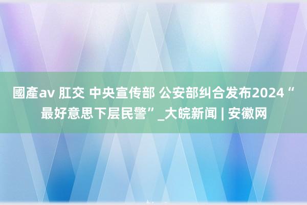 國產av 肛交 中央宣传部 公安部纠合发布2024“最好意思下层民警”_大皖新闻 | 安徽网