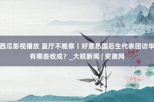 西瓜影视播放 蓝厅不雅察丨好意思国后生代表团访华有哪些收成？_大皖新闻 | 安徽网