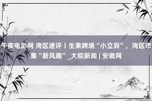 午夜电影网 湾区速评丨生果跨境“小立异”，湾区市集“新风趣”_大皖新闻 | 安徽网