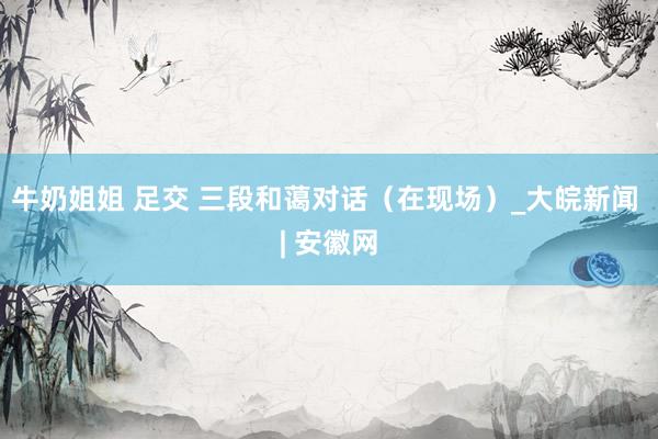 牛奶姐姐 足交 三段和蔼对话（在现场）_大皖新闻 | 安徽网