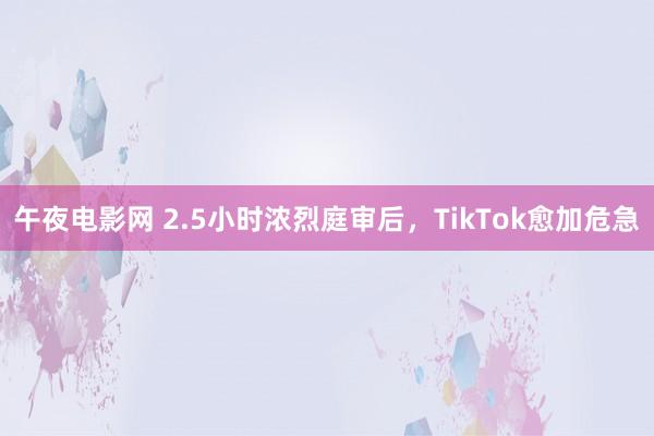 午夜电影网 2.5小时浓烈庭审后，TikTok愈加危急