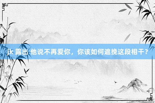 jk 露出 他说不再爱你，你该如何遮挽这段相干？