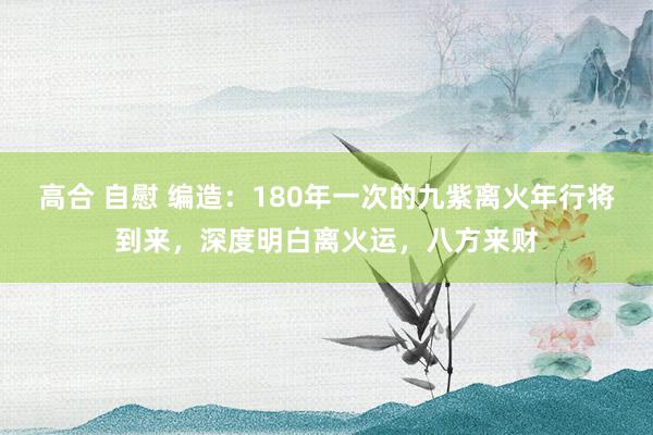 高合 自慰 编造：180年一次的九紫离火年行将到来，深度明白离火运，八方来财