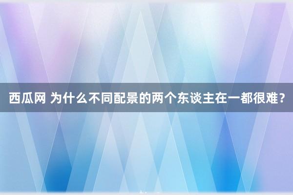 西瓜网 为什么不同配景的两个东谈主在一都很难？