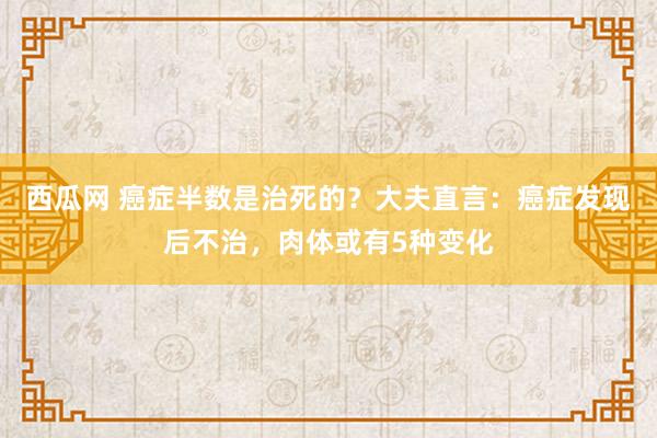 西瓜网 癌症半数是治死的？大夫直言：癌症发现后不治，肉体或有5种变化
